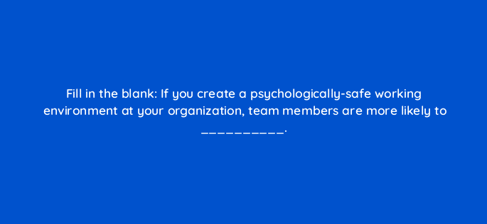 fill in the blank if you create a psychologically safe working environment at your organization team members are more likely to 95929