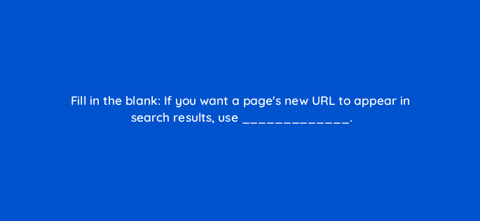 fill in the blank if you want a pages new url to appear in search results use 114457