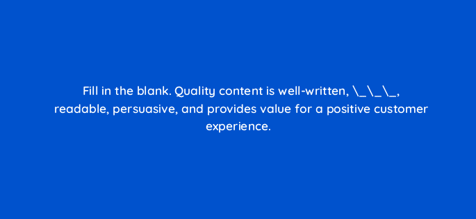 fill in the blank quality content is well written readable persuasive and provides value for a positive customer