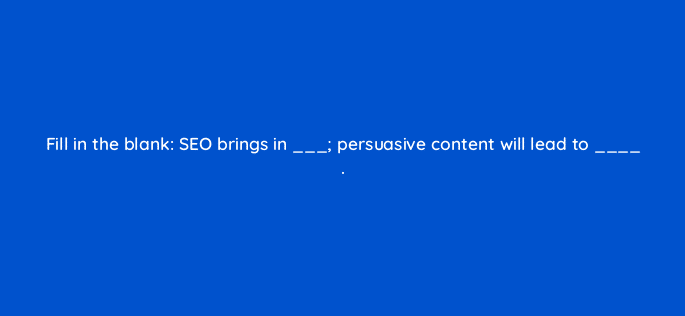 fill in the blank seo brings in persuasive content will lead to 110643