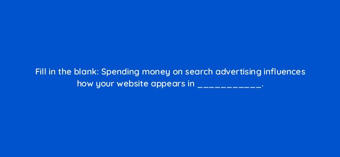 fill in the blank spending money on search advertising influences how your website appears in 6956