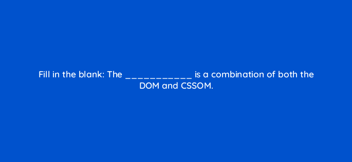 fill in the blank the is a combination of both the dom and cssom 114429