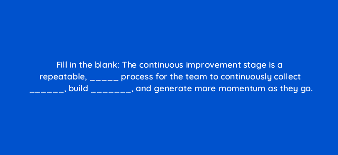 fill in the blank the continuous improvement stage is a repeatable process for the team to continuously collect build and generate more momentum as they go 4440