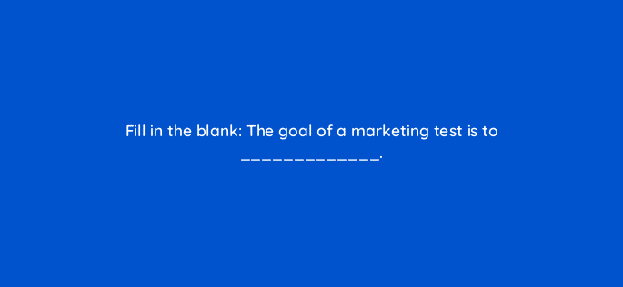 fill in the blank the goal of a marketing test is to 4119