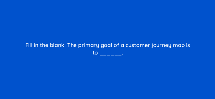 fill in the blank the primary goal of a customer journey map is to 27511