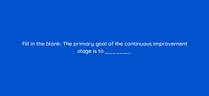 fill in the blank the primary goal of the continuous improvement stage is to 4481