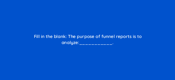 fill in the blank the purpose of funnel reports is to analyze 34245