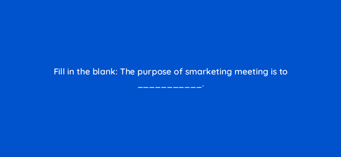 fill in the blank the purpose of smarketing meeting is to 34192