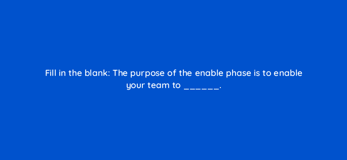 fill in the blank the purpose of the enable phase is to enable your team to 18895