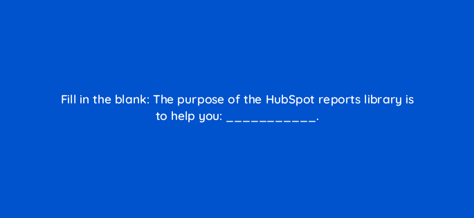 fill in the blank the purpose of the hubspot reports library is to help you 34244