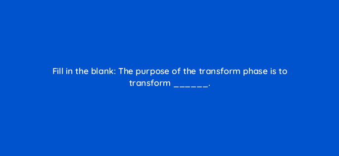fill in the blank the purpose of the transform phase is to transform 18899