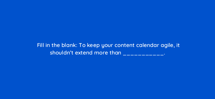 fill in the blank to keep your content calendar agile it shouldnt extend more than 4141