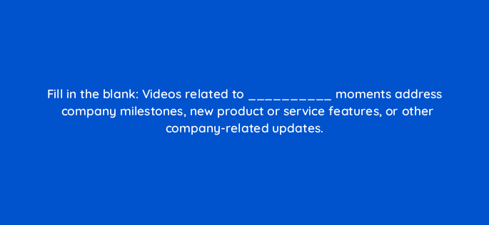 fill in the blank videos related to moments address company milestones new product or service features or other company related updates 45025