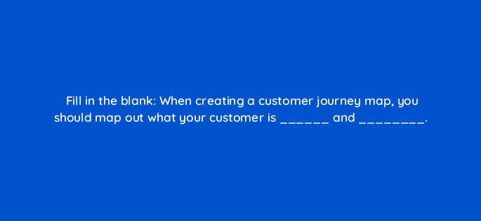 fill in the blank when creating a customer journey map you should map out what your customer is and 27491