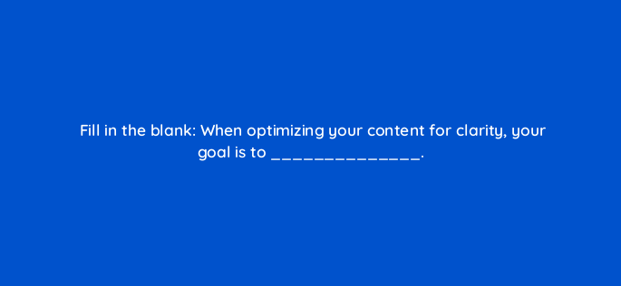 fill in the blank when optimizing your content for clarity your goal is to 4556
