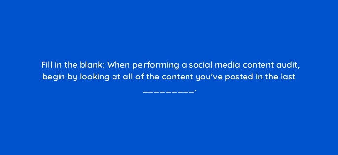 fill in the blank when performing a social media content audit begin by looking at all of the content youve posted in the last 46222