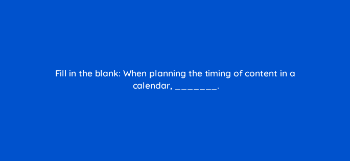 fill in the blank when planning the timing of content in a calendar 45006