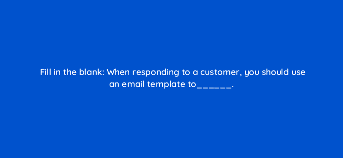 fill in the blank when responding to a customer you should use an email template to 27466