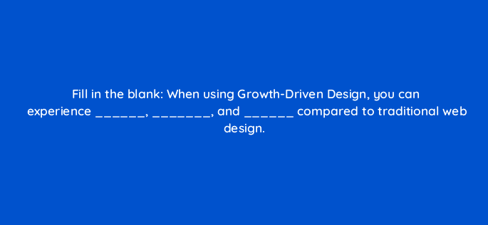 fill in the blank when using growth driven design you can experience and compared to traditional web design 4379