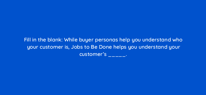 fill in the blank while buyer personas help you understand who your customer is jobs to be done helps you understand your customers 5236