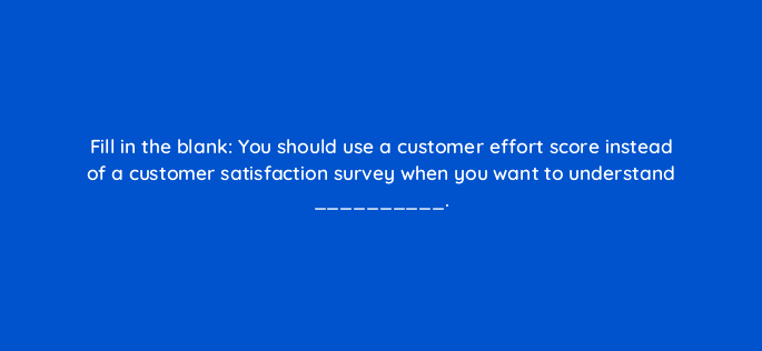 fill in the blank you should use a customer effort score instead of a customer satisfaction survey when you want to understand 27463