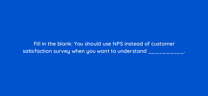 fill in the blank you should use nps instead of customer satisfaction survey when you want to understand 27588