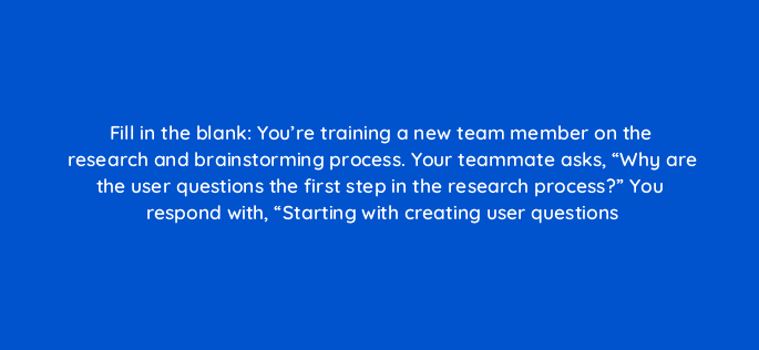 fill in the blank youre training a new team member on the research and brainstorming process your teammate asks why are the user questions the first step in the research process 4401