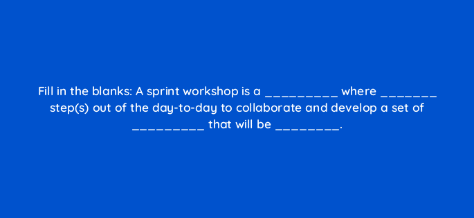 fill in the blanks a sprint workshop is a where steps out of the day to day to collaborate and develop a set of that will be 4443