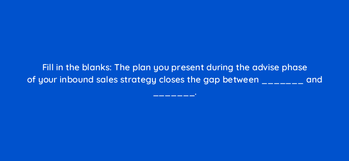 fill in the blanks the plan you present during the advise phase of your inbound sales strategy closes the gap between and 5139