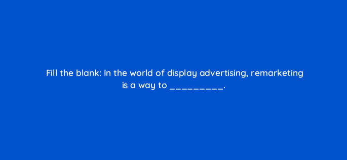 fill the blank in the world of display advertising remarketing is a way to 11485
