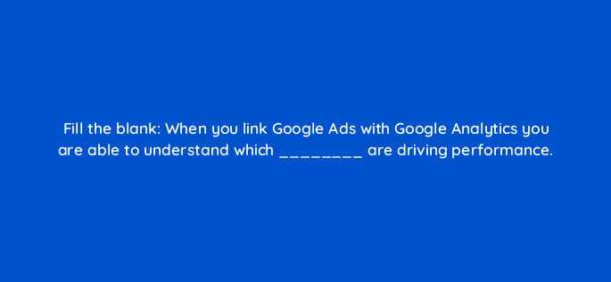 fill the blank when you link google ads with google analytics you are able to understand which are driving performance 7332