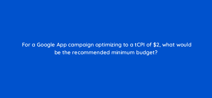for a google app campaign optimizing to a tcpi of 2 what would be the recommended minimum budget 24539