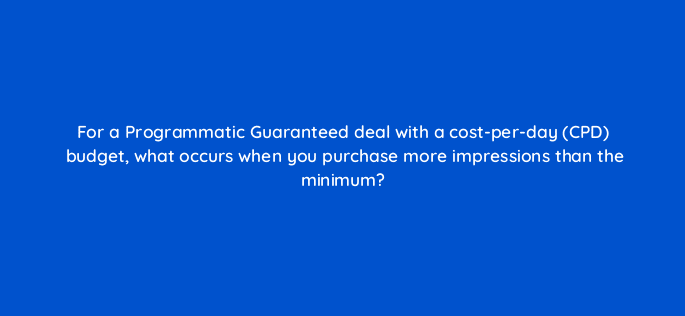 for a programmatic guaranteed deal with a cost per day cpd budget what occurs when you purchase more impressions than the minimum 96095