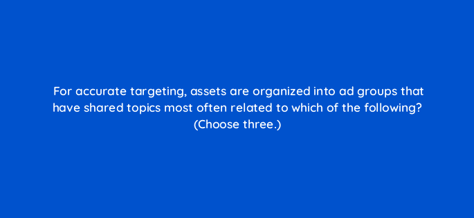 for accurate targeting assets are organized into ad groups that have shared topics most often related to which of the following choose three 24622