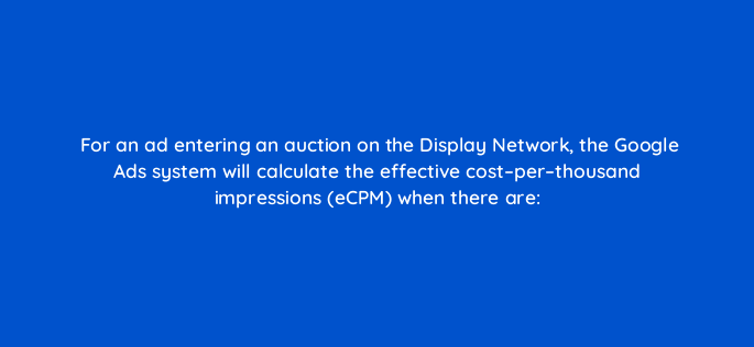 for an ad entering an auction on the display network the google ads system will calculate the effective cost per thousand impressions ecpm when there are 1211