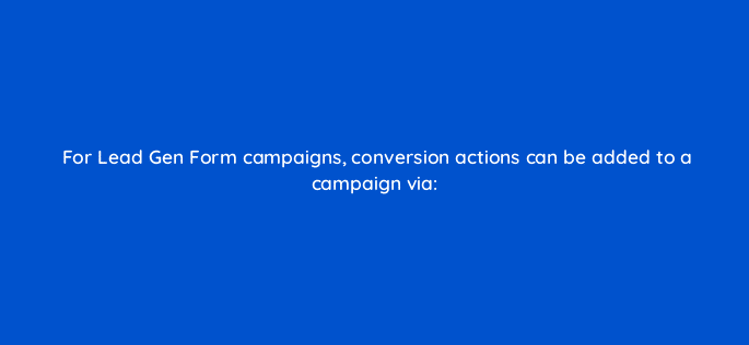 for lead gen form campaigns conversion actions can be added to a campaign via 123731