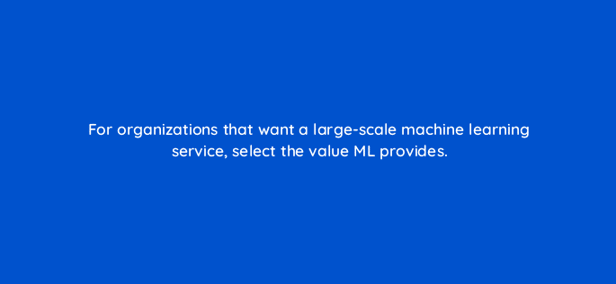 for organizations that want a large scale machine learning service select the value ml provides 26599