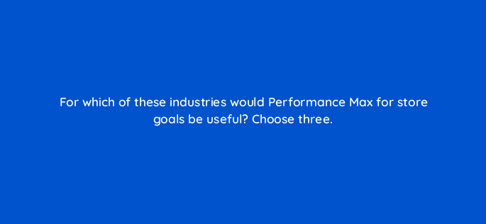 for which of these industries would performance max for store goals be useful choose three 98756