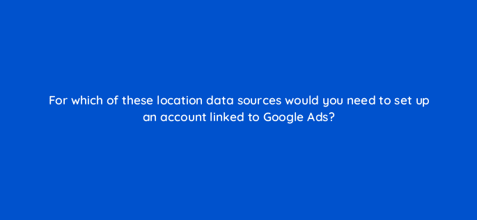 for which of these location data sources would you need to set up an account linked to google ads 98820