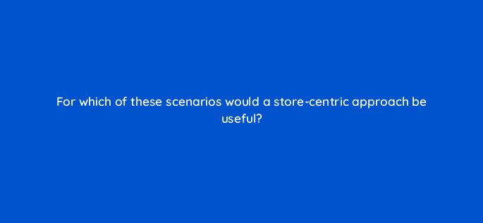 for which of these scenarios would a store centric approach be useful 98734