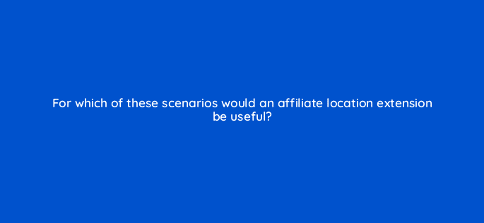 for which of these scenarios would an affiliate location extension be useful 98794