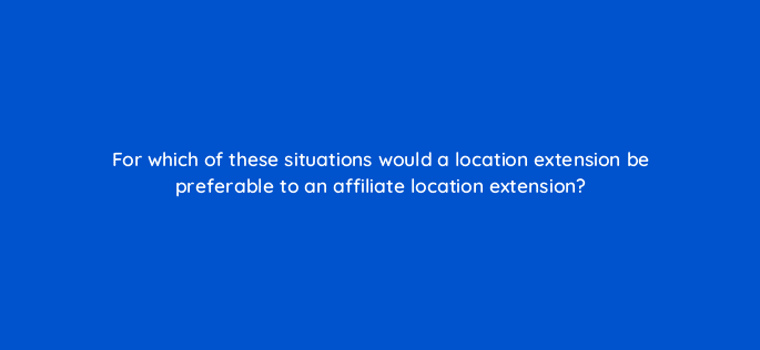 for which of these situations would a location extension be preferable to an affiliate location