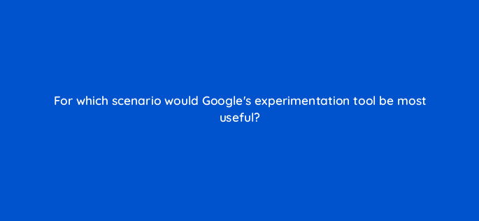 for which scenario would googles experimentation tool be most useful 81170