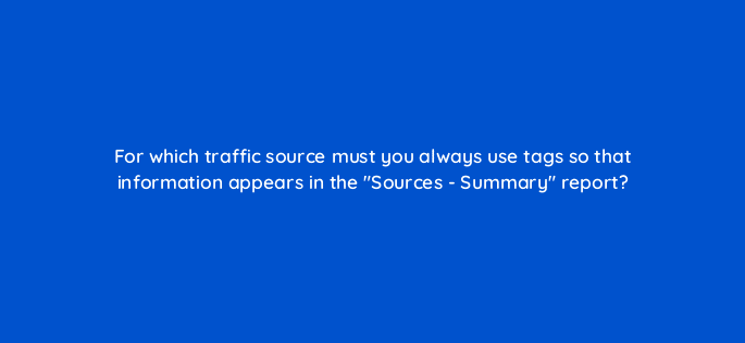 for which traffic source must you always use tags so that information appears in the sources summary report 11766