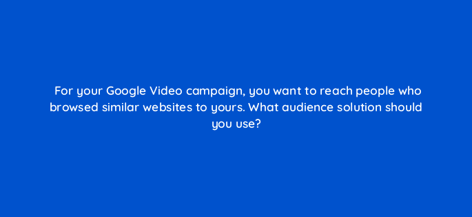 for your google video campaign you want to reach people who browsed similar websites to yours what audience solution should you use 112056