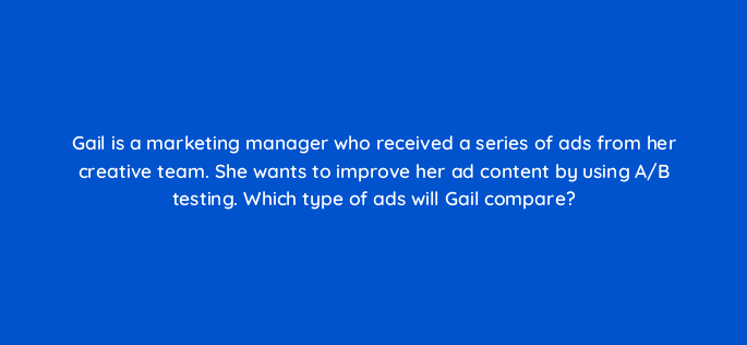 gail is a marketing manager who received a series of ads from her creative team she wants to improve her ad content by using a b testing which type of ads will gail compare 19717