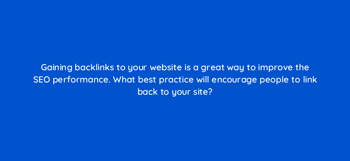 gaining backlinks to your website is a great way to improve the seo performance what best practice will encourage people to link back to your site 7172