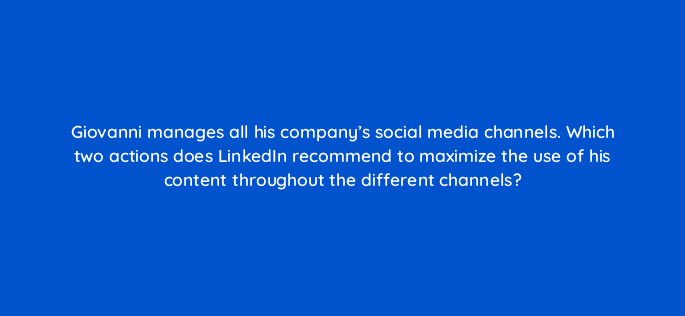 giovanni manages all his companys social media channels which two actions does linkedin recommend to maximize the use of his content throughout the different channels 123552