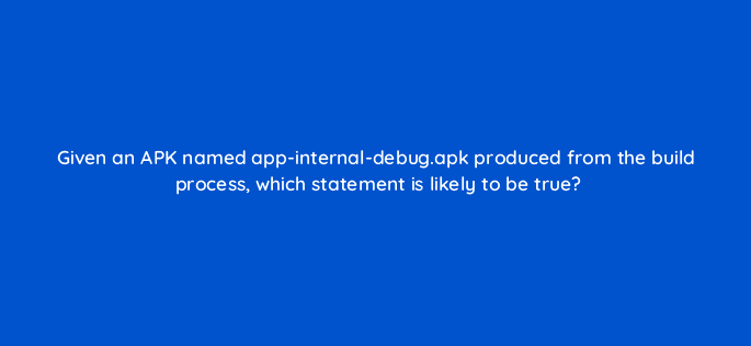given an apk named app internal debug apk produced from the build process which statement is likely to be true 48252