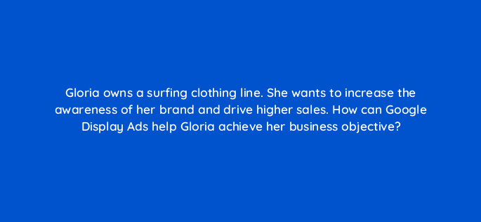 gloria owns a surfing clothing line she wants to increase the awareness of her brand and drive higher sales how can google display ads help gloria achieve her business objective 20467